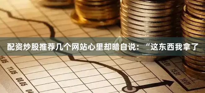 配资炒股推荐几个网站心里却暗自说：“这东西我拿了