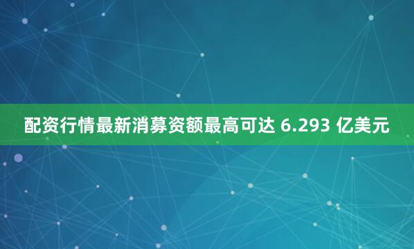 配资行情最新消募资额最高可达 6.293 亿美元