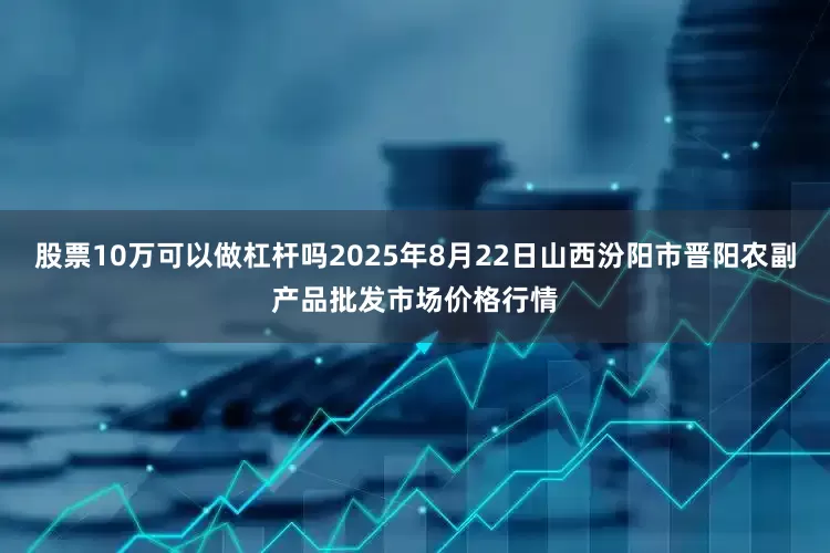 股票10万可以做杠杆吗2025年8月22日山西汾阳市晋阳农副产品批发市场价格行情